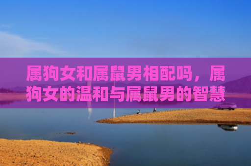 属狗女和属鼠男相配吗，属狗女的温和与属鼠男的智慧，相得益彰