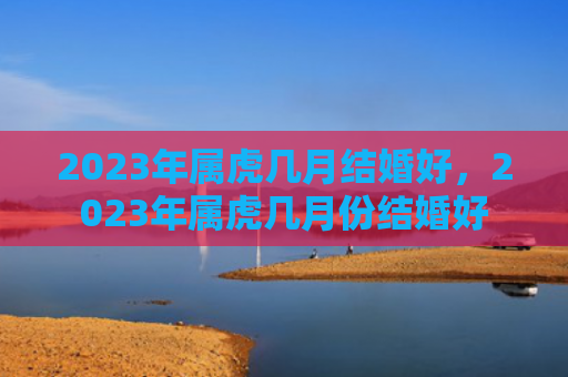 2023年属虎几月结婚好，2023年属虎几月份结婚好