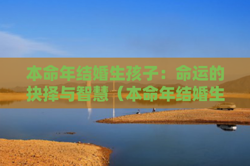本命年结婚生孩子：命运的抉择与智慧（本命年结婚生孩子抉择）