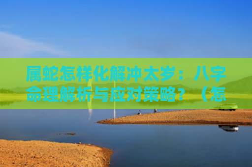 属蛇怎样化解冲太岁：八字命理解析与应对策略？（怎样化解冲太岁八字命理解析属蛇）