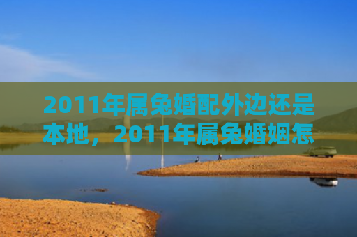 2011年属兔婚配外边还是本地，2011年属兔婚姻怎么样啊女孩，属兔人在2011年的婚姻运势
