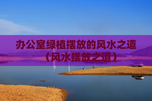 办公室绿植摆放的风水之道（风水摆放之道）