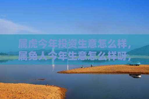属虎今年投资生意怎么样，属兔人今年生意怎么样呀，属兔人今年的生意情况