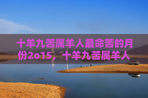 十羊九苦属羊人最命苦的月份2o15，十羊九苦属羊人最命好的月份是几月
