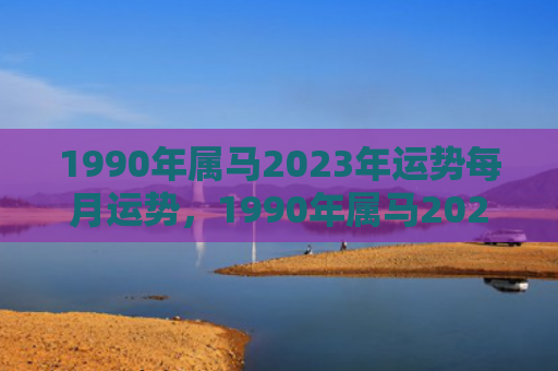 1990年属马2023年运势每月运势，1990年属马2023年运势每月运势