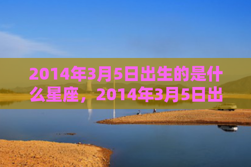 2014年3月5日出生的是什么星座，2014年3月5日出生的人命好吗