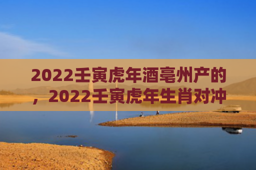 2022壬寅虎年酒亳州产的，2022壬寅虎年生肖对冲日历表一览