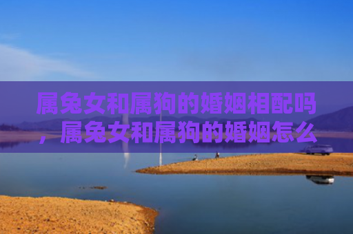 属兔女和属狗的婚姻相配吗，属兔女和属狗的婚姻怎么样呢，属兔女和属狗的婚姻情况综述