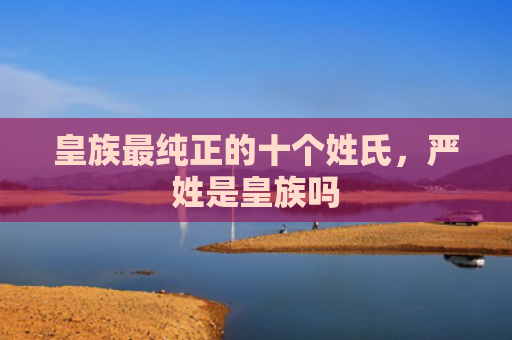皇族最纯正的十个姓氏，严姓是皇族吗