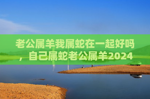 老公属羊我属蛇在一起好吗，自己属蛇老公属羊2024虎年能不能怀孕