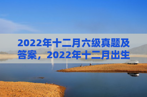 2022年十二月六级真题及答案，2022年十二月出生的虎宝宝运势解析