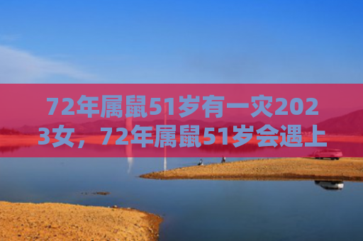 72年属鼠51岁有一灾2023女，72年属鼠51岁会遇上什么灾难