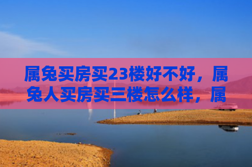 属兔买房买23楼好不好，属兔人买房买三楼怎么样，属兔人买房买三楼合适吗