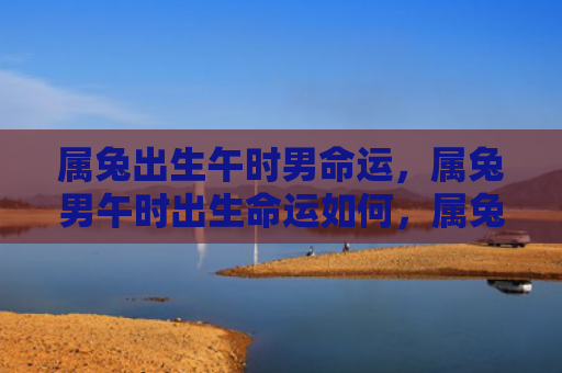 属兔出生午时男命运，属兔男午时出生命运如何，属兔男午时出生的命运分析