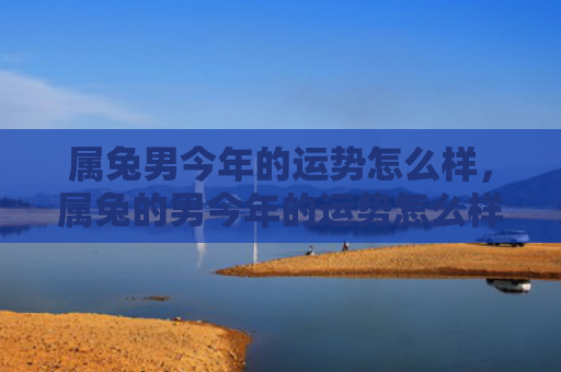 属兔男今年的运势怎么样，属兔的男今年的运势怎么样，2021年属兔男运势解析