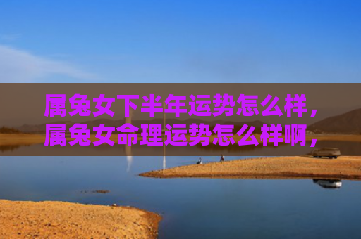 属兔女下半年运势怎么样，属兔女命理运势怎么样啊，属兔女命的运势分析