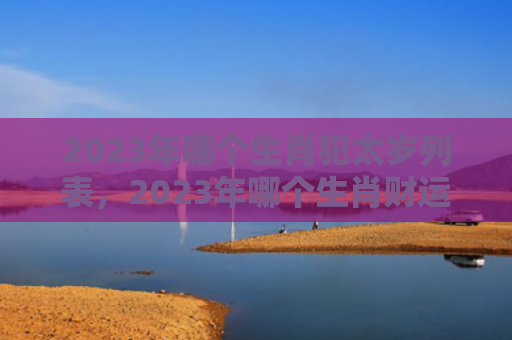 2023年哪个生肖犯太岁列表，2023年哪个生肖财运最旺