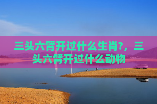 三头六臂开过什么生肖?，三头六臂开过什么动物
