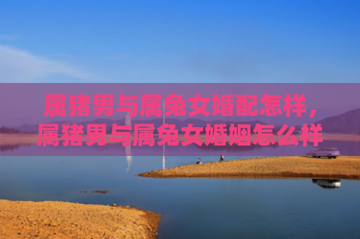 属猪男与属兔女婚配怎样，属猪男与属兔女婚姻怎么样，属猪男和属兔女是否适合在一起结婚