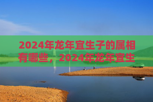2024年龙年宜生子的属相有哪些，2024年龙年宜生子的属相父母