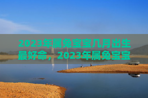 2023年属兔宝宝几月出生最好命，2023年属兔宝宝一生的运势及运程