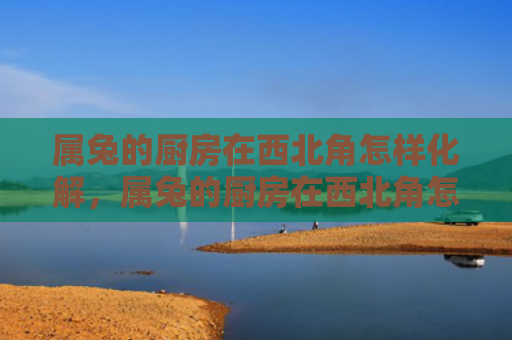 属兔的厨房在西北角怎样化解，属兔的厨房在西北角怎么样，属兔的厨房摆在西北角的影响