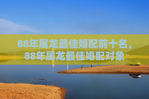 88年属龙最佳婚配前十名，88年属龙最佳婚配对象