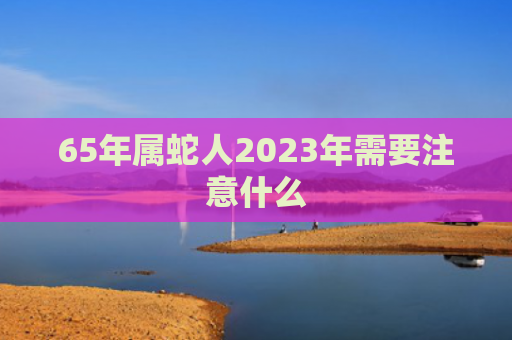 65年属蛇人2023年需要注意什么