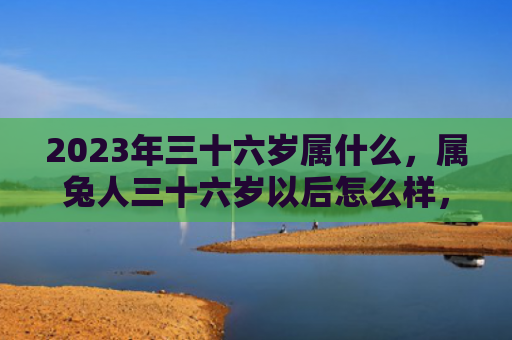 2023年三十六岁属什么，属兔人三十六岁以后怎么样，属兔人三十六岁以后的命运