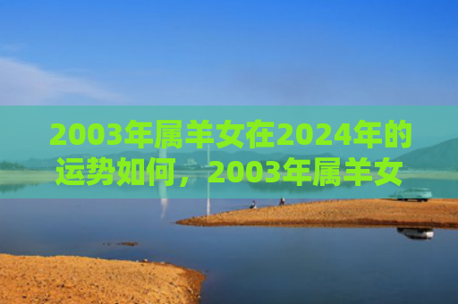 2003年属羊女在2024年的运势如何，2003年属羊女2023年运势及运程