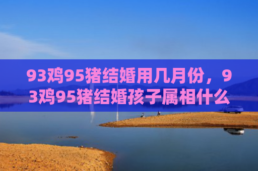 93鸡95猪结婚用几月份，93鸡95猪结婚孩子属相什么最好