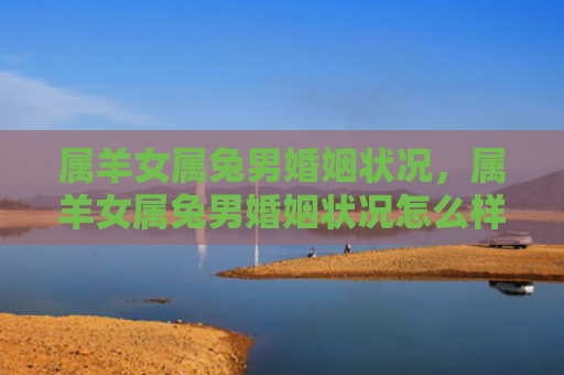 属羊女属兔男婚姻状况，属羊女属兔男婚姻状况怎么样呢，属羊女和属兔男的婚姻状况