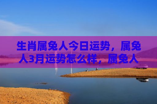 生肖属兔人今日运势，属兔人3月运势怎么样，属兔人3月可能面临的问题和挑战