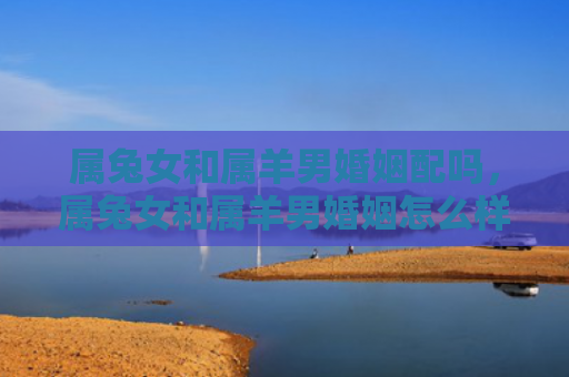 属兔女和属羊男婚姻配吗，属兔女和属羊男婚姻怎么样呀，属兔女与属羊男是否适合结婚