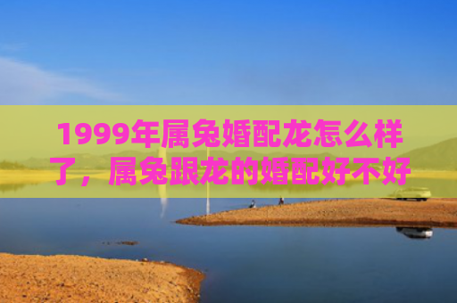 1999年属兔婚配龙怎么样了，属兔跟龙的婚配好不好，属兔的人跟龙的人适合结婚吗