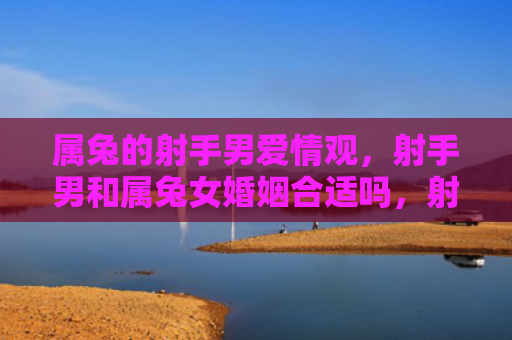 属兔的射手男爱情观，射手男和属兔女婚姻合适吗，射手男和属兔女的婚姻观察