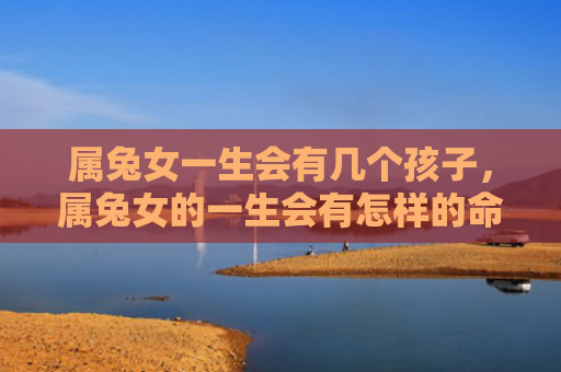 属兔女一生会有几个孩子，属兔女的一生会有怎样的命运，属兔女的命运究竟怎么样