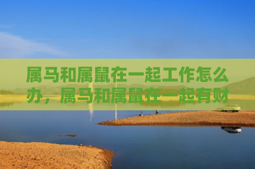 属马和属鼠在一起工作怎么办，属马和属鼠在一起有财运吗