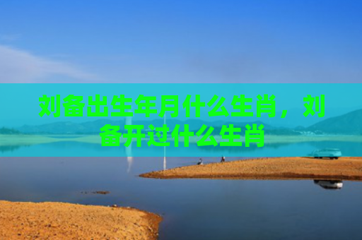 刘备出生年月什么生肖，刘备开过什么生肖