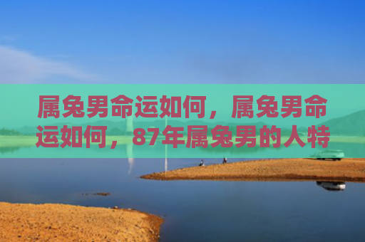 属兔男命运如何，属兔男命运如何，87年属兔男的人特点和命运