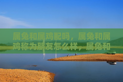 属兔和属鸡配吗，属兔和属鸡称为朋友怎么样，属兔和属鸡是相互吸引的好朋友