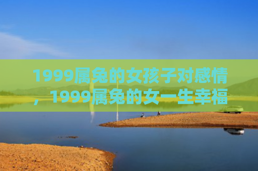 1999属兔的女孩子对感情，1999属兔的女一生幸福吗，1999属兔的女有哪些优缺点