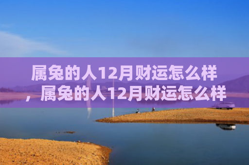 属兔的人12月财运怎么样，属兔的人12月财运怎么样，属兔的人12月财运不错