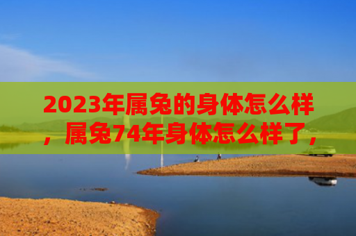 2023年属兔的身体怎么样，属兔74年身体怎么样了，属兔74年的健康现状
