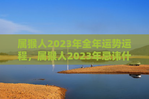 属猴人2023年全年运势运程，属猴人2023年忌讳什么属相