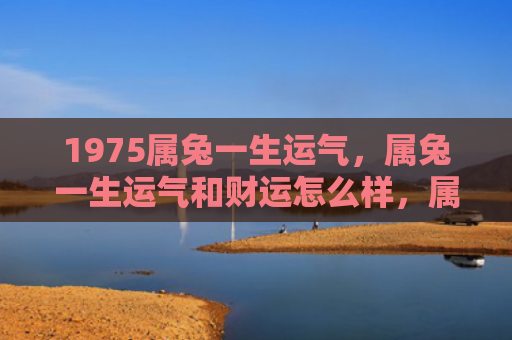1975属兔一生运气，属兔一生运气和财运怎么样，属兔人的人生运势与财运状况