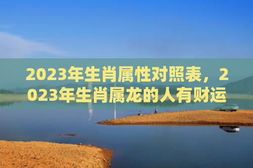 2023年生肖属性对照表，2023年生肖属龙的人有财运吗