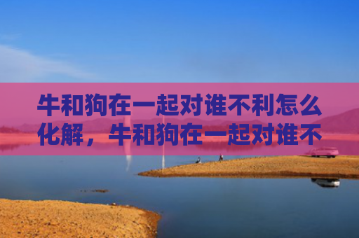 牛和狗在一起对谁不利怎么化解，牛和狗在一起对谁不利