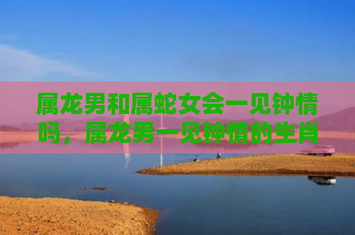 属龙男和属蛇女会一见钟情吗，属龙男一见钟情的生肖女