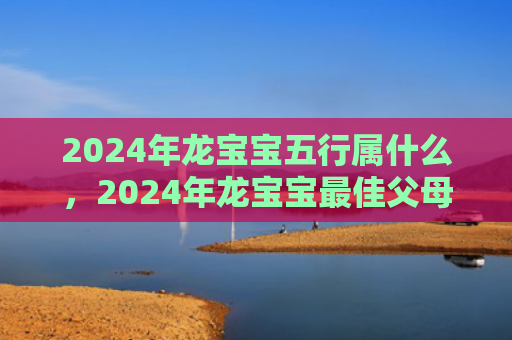 2024年龙宝宝五行属什么，2024年龙宝宝最佳父母属相